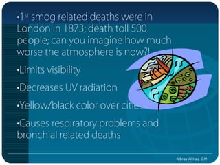 •1st smog related deaths were in
London in 1873; death toll 500
people; can you imagine how much
worse the atmosphere is now?!
•Limits visibility
•Decreases UV radiation
•Yellow/black color over cities
•Causes respiratory problems and
bronchial related deaths

                                   Nibras Al Haq C.M
 