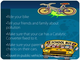•Ride your bike
•Tell your friends and family about
pollution
•Make sure that your car has a Catalytic
Converter fixed to it.
•Make sure your parents get pollution
checks on their cars.
•Travel in public vehicles like bus, train etc.
                                          Nibras Al Haq C.M
 