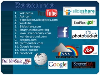1. Wikipedia
2. Ask.com
3. p4pollution.wikispaces.com
4. YouTube
5. Slideshare.com
6. ibrary.thinkquest.org
7. www.sciencedaily.com
8. wunderground.com
9. ecopics.com
10. factmonster.com
11. Google images
12. photo bucket
13. Facebook
 