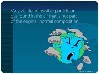 •Any visible or invisible particle or
gas found in the air that is not part
of the original, normal composition.




                                        Nibras Al Haq C.M
 
