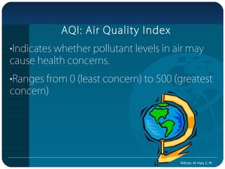 AQI: Air Quality Index
•Indicates whether pollutant levels in air may
cause health concerns.
•Ranges from 0 (least concern) to 500 (greatest
concern)




                                        Nibras Al Haq C.M
 