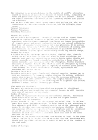 Air pollution is an unwanted change in the quality of earth's atmosphere
caused by emission of gases due to burning of fossil fuels, outpouring of
ashes and gases from the particulate matter due to soil erosion. Pollen
and organic compounds from vegetation and lightening strokes also pollute
the atmosphere.
Now, we will study about the different agents that pollute the air. For
convenience, air pollutants can be classified into the following three
types:
Natural Pollutants
Primary Pollutants
Secondary Pollutants
Natural Pollutants
The pollutants which come out from natural sources such as forest fires
started by lightening, dispersal of pollen, soil erosion, volcanic
eruptions, volatile organic compounds from leaves and trees, decomposition
of organic matter and natural radioactivity, etc. are natural pollutants.
This type of atmospheric pollution is not a new phenomena. It is perhaps
as old as the earth itself. Nature has its own mechanisms of dealing with
such pollution. In any case, the concentration of pollutants from the
natural sources is often quite low and rarely causes any serious damage.
Primary Pollutants
A primary pollutant can be defined as a harmful chemical that directly
enters the air as a result of a natural event or human activities. For
example, when coal, oil, natural gas or wood is burnt, carbon dioxide and
carbon monoxide are formed, automobiles contributing a large share of
carbon monoxide. All these gases enter the atmosphere. Another important
pollutant is sulphur dioxide (SO2) which is added to atmosphere by burning
of coal and oil containing sulphur as impurity in electric power plants.
Other primary pollutants are oxides of nitrogen, hydrocarbons and
suspended particulate matter.
Secondary Pollutants
Secondary pollutants result from harmful chemical reaction between two or
more air components. For example, sulphur dioxide, the primary pollutant
reacts with oxygen in the atmosphere to form the secondary pollutant,
sulphur trioxide (SO3) (2SO2+O2 — 2SO2). The sulphur trioxide can then
react with water vapour in air to form droplets of sulphuric acid (H2SO4)
(SO3+H2O — H2SO4), another secondary pollutants.
SOME MAJOR AIR POLLUTANTS
The major air pollutants are those which are produced in significant
amounts and have health and other environmental hazard. We will describe
here some of the major air pollutants.
Oxides of Sulphur
The oxides of sulphur have deleterious environmental effects. Electrical
power plants which use coal are largely blamed for sulphur dioxide
emissions into the atmosphere.
Sulphur dioxide is itself injurious to plant and animal life. It can also
react with ozone, hydrogen peroxide, .or water vapour in the atmosphere to
form sulphuric acid (H2SO4). Sulphuric acid is one of the strongest acids
known. It corrodes lime stone and metals and destroys clothing. It also
has injurious effects on respiratory tissue. Sulphuric acid is considered
as one of the most toxic and dangerous air pollutants, being a major
component of acid rain. You will read more about acid rain in the later
sections of this Unit.
Since most of the sulphur dioxide comes from burning of 'coal in the power
plants, the control of sulphur dioxide emissions into the atmosphere will
depend upon the production and use of energy as well as on the quality of
the coal used.
Oxides of Nitrogen
 
