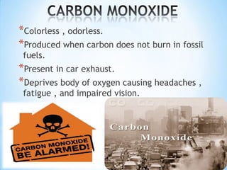 *Colorless , odorless.
*Produced when carbon does not burn in fossil
fuels.

*Present in car exhaust.
*Deprives body of oxygen causing headaches ,
fatigue , and impaired vision.

 