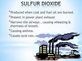 *Produced when coal and fuel oil are burned.
*Present in power plant exhaust
*Narrows the airways , causing wheezing &
shortness of breath.

*Causing asthma.
*Causes acid rain.

 