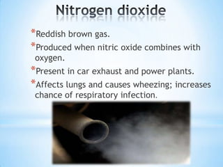 *Reddish brown gas.
*Produced when nitric oxide combines with
oxygen.

*Present in car exhaust and power plants.
*Affects lungs and causes wheezing; increases
chance of respiratory infection.

 