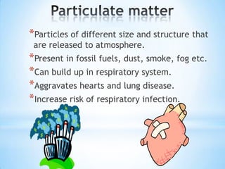*Particles of different size and structure that
are released to atmosphere.

*Present in fossil fuels, dust, smoke, fog etc.
*Can build up in respiratory system.
*Aggravates hearts and lung disease.
*Increase risk of respiratory infection.

 
