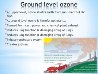 * At upper level, ozone shields earth from sun’s harmful UV
rays.

* At ground level ozone is harmful pollutants.
* Formed from car , power and chemical plant exhaust.
* Reduces lung function & damaging lining of lungs.
* Reduces lung function & damaging lining of lungs.
* Irritate respiratory system
* Creates asthma.

 
