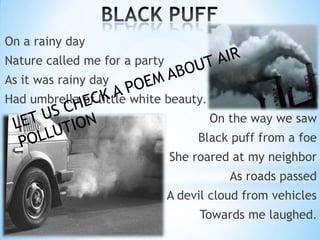 On a rainy day
Nature called me for a party
As it was rainy day
Had umbrella of little white beauty.

On the way we saw
Black puff from a foe
She roared at my neighbor

As roads passed
A devil cloud from vehicles
Towards me laughed.

 
