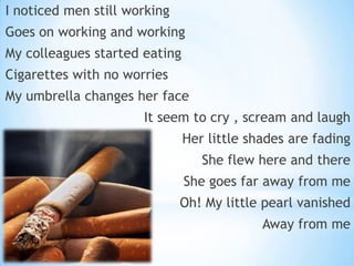 I noticed men still working

Goes on working and working
My colleagues started eating
Cigarettes with no worries

My umbrella changes her face
It seem to cry , scream and laugh
Her little shades are fading

She flew here and there
She goes far away from me
Oh! My little pearl vanished
Away from me

 