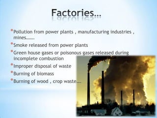 * Pollution from power plants , manufacturing industries ,
mines…….

* Smoke released from power plants
* Green house gases or poisonous gases released during
incomplete combustion

* Improper disposal of waste
* Burning of biomass
* Burning of wood , crop waste….

 