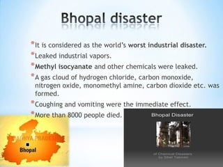 * It is considered as the world’s worst industrial disaster.
* Leaked industrial vapors.
* Methyl isocyanate and other chemicals were leaked.
* A gas cloud of hydrogen chloride, carbon monoxide,

nitrogen oxide, monomethyl amine, carbon dioxide etc. was
formed.

* Coughing and vomiting were the immediate effect.
* More than 8000 people died.

 