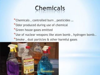 * Chemicals , controlled burn , pesticides …
* Odor produced during use of chemical
* Green house gases emitted
* Use of nuclear weapons like atom bomb , hydrogen bomb..
* Smoke , dust particles & other harmful gases

 