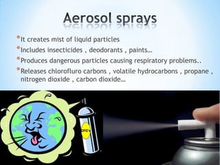* It creates mist of liquid particles
* Includes insecticides , deodorants , paints…
* Produces dangerous particles causing respiratory problems..
* Releases chlorofluro carbons , volatile hydrocarbons , propane ,
nitrogen dioxide , carbon dioxide…

 