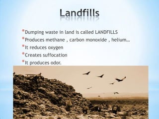 * Dumping waste in land is called LANDFILLS
* Produces methane , carbon monoxide , helium…
* It reduces oxygen
* Creates suffocation
* It produces odor.

 