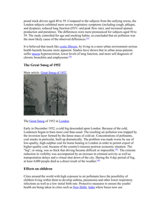 postal truck drivers aged 40 to 59. Compared to the subjects from the outlying towns, the
London subjects exhibited more severe respiratory symptoms (including cough, phlegm,
and dyspnea), reduced lung function (FEV1 and peak flow rate), and increased sputum
production and purulence. The differences were more pronounced for subjects aged 50 to
59. The study controlled for age and smoking habits, so concluded that air pollution was
the most likely cause of the observed differences.[23]
It is believed that much like cystic fibrosis, by living in a more urban environment serious
health hazards become more apparent. Studies have shown that in urban areas patients
suffer mucus hypersecretion, lower levels of lung function, and more self diagnosis of
chronic bronchitis and emphysema.[24]
The Great Smog of 1952
Main article: Great Smog of 1952
The Great Smog of 1952 in London.
Early in December 1952, a cold fog descended upon London. Because of the cold,
Londoners began to burn more coal than usual. The resulting air pollution was trapped by
the inversion layer formed by the dense mass of cold air. Concentrations of pollutants,
coal smoke in particular, built up dramatically. The problem was made worse by use of
low-quality, high-sulphur coal for home heating in London in order to permit export of
higher-quality coal, because of the country's tenuous postwar economic situation. The
"fog", or smog, was so thick that driving became difficult or impossible.[25]
. The extreme
reduction in visibility was accompanied by an increase in criminal activity as well as
transportation delays and a virtual shut down of the city. During the 4 day period of fog,
at least 4,000 people died as a direct result of the weather.[26]
Effects on children
Cities around the world with high exposure to air pollutants have the possibility of
children living within them to develop asthma, pneumonia and other lower respiratory
infections as well as a low initial birth rate. Protective measures to ensure the youths'
health are being taken in cities such as New Delhi, India where buses now use
 