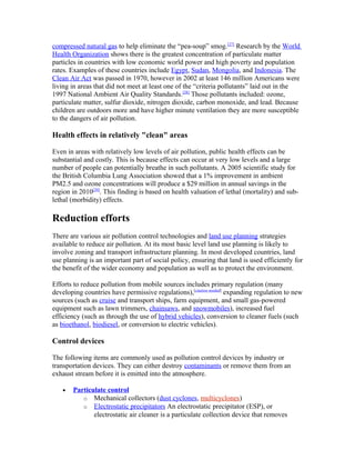 compressed natural gas to help eliminate the “pea-soup” smog.[27]
Research by the World
Health Organization shows there is the greatest concentration of particulate matter
particles in countries with low economic world power and high poverty and population
rates. Examples of these countries include Egypt, Sudan, Mongolia, and Indonesia. The
Clean Air Act was passed in 1970, however in 2002 at least 146 million Americans were
living in areas that did not meet at least one of the “criteria pollutants” laid out in the
1997 National Ambient Air Quality Standards.[28]
Those pollutants included: ozone,
particulate matter, sulfur dioxide, nitrogen dioxide, carbon monoxide, and lead. Because
children are outdoors more and have higher minute ventilation they are more susceptible
to the dangers of air pollution.
Health effects in relatively "clean" areas
Even in areas with relatively low levels of air pollution, public health effects can be
substantial and costly. This is because effects can occur at very low levels and a large
number of people can potentially breathe in such pollutants. A 2005 scientific study for
the British Columbia Lung Association showed that a 1% improvement in ambient
PM2.5 and ozone concentrations will produce a $29 million in annual savings in the
region in 2010[29]
. This finding is based on health valuation of lethal (mortality) and sub-
lethal (morbidity) effects.
Reduction efforts
There are various air pollution control technologies and land use planning strategies
available to reduce air pollution. At its most basic level land use planning is likely to
involve zoning and transport infrastructure planning. In most developed countries, land
use planning is an important part of social policy, ensuring that land is used efficiently for
the benefit of the wider economy and population as well as to protect the environment.
Efforts to reduce pollution from mobile sources includes primary regulation (many
developing countries have permissive regulations),[citation needed]
expanding regulation to new
sources (such as cruise and transport ships, farm equipment, and small gas-powered
equipment such as lawn trimmers, chainsaws, and snowmobiles), increased fuel
efficiency (such as through the use of hybrid vehicles), conversion to cleaner fuels (such
as bioethanol, biodiesel, or conversion to electric vehicles).
Control devices
The following items are commonly used as pollution control devices by industry or
transportation devices. They can either destroy contaminants or remove them from an
exhaust stream before it is emitted into the atmosphere.
• Particulate control
o Mechanical collectors (dust cyclones, multicyclones)
o Electrostatic precipitators An electrostatic precipitator (ESP), or
electrostatic air cleaner is a particulate collection device that removes
 
