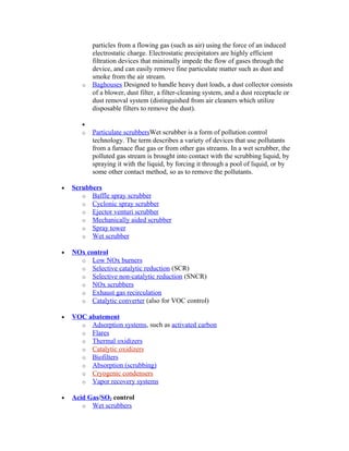 particles from a flowing gas (such as air) using the force of an induced
electrostatic charge. Electrostatic precipitators are highly efficient
filtration devices that minimally impede the flow of gases through the
device, and can easily remove fine particulate matter such as dust and
smoke from the air stream.
o Baghouses Designed to handle heavy dust loads, a dust collector consists
of a blower, dust filter, a filter-cleaning system, and a dust receptacle or
dust removal system (distinguished from air cleaners which utilize
disposable filters to remove the dust).
•
o Particulate scrubbersWet scrubber is a form of pollution control
technology. The term describes a variety of devices that use pollutants
from a furnace flue gas or from other gas streams. In a wet scrubber, the
polluted gas stream is brought into contact with the scrubbing liquid, by
spraying it with the liquid, by forcing it through a pool of liquid, or by
some other contact method, so as to remove the pollutants.
• Scrubbers
o Baffle spray scrubber
o Cyclonic spray scrubber
o Ejector venturi scrubber
o Mechanically aided scrubber
o Spray tower
o Wet scrubber
• NOx control
o Low NOx burners
o Selective catalytic reduction (SCR)
o Selective non-catalytic reduction (SNCR)
o NOx scrubbers
o Exhaust gas recirculation
o Catalytic converter (also for VOC control)
• VOC abatement
o Adsorption systems, such as activated carbon
o Flares
o Thermal oxidizers
o Catalytic oxidizers
o Biofilters
o Absorption (scrubbing)
o Cryogenic condensers
o Vapor recovery systems
• Acid Gas/SO2 control
o Wet scrubbers
 