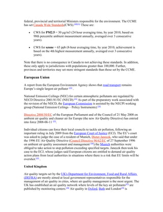federal, provincial and territorial Ministers responsible for the environment. The CCME
has set Canada Wide Standards(CWS).[30][31]
These are:
• CWS for PM2.5 = 30 µg/m3 (24 hour averaging time, by year 2010, based on
98th percentile ambient measurement annually, averaged over 3 consecutive
years).
• CWS for ozone = 65 ppb (8-hour averaging time, by year 2010, achievement is
based on the 4th highest measurement annually, averaged over 3 consecutive
years).
Note that there is no consequence in Canada to not achieving these standards. In addition,
these only apply to jurisdictions with populations greater than 100,000. Further,
provinces and territories may set more stringent standards than those set by the CCME.
European Union
A report from the European Environment Agency shows that road transport remains
Europe’s single largest air polluter [32]
.
National Emission Ceilings (NEC) for certain atmospheric pollutants are regulated by
NECD Directive 2001/81/EC (NECD).[33]
As part of the preparatory work associated with
the revision of the NECD, the European Commission is assisted by the NECPI working
group (National Emission Ceilings – Policy Instruments).[34]
Directive 2008/50/EC of the European Parliament and of the Council of 21 May 2008 on
ambient air quality and cleaner air for Europe (the new Air Quality Directive) has entried
into force 2008-06-11 [35]
.
Individual citizens can force their local councils to tackle air pollution, following an
important ruling in July 2009 from the European Court of Justice (ECJ). The EU’s court
was asked to judge the case of a resident of Munich, Dieter Janecek, who said that under
the 1996 EU Air Quality Directive (Council Directive 96/62/EC of 27 September 1996
on ambient air quality assessment and management [36]
) the Munich authorities were
obliged to take action to stop pollution exceeding specified targets. Janecek then took his
case to the ECJ, whose judges said European citizens are entitled to demand air quality
action plans from local authorities in situations where there is a risk that EU limits will be
overshot.[32]
.
United Kingdom
Air quality targets set by the UK's Department for Environment, Food and Rural Affairs
(DEFRA) are mostly aimed at local government representatives responsible for the
management of air quality in cities, where air quality management is the most urgent. The
UK has established an air quality network where levels of the key air pollutants[37]
are
published by monitoring centers.[38]
Air quality in Oxford, Bath and London[39]
is
 