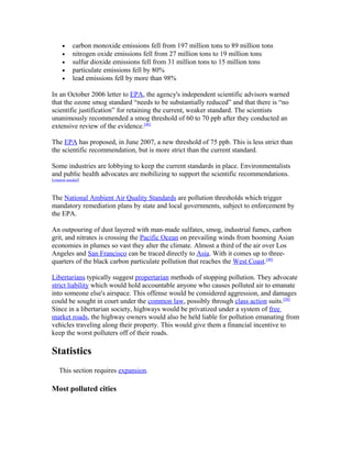• carbon monoxide emissions fell from 197 million tons to 89 million tons
• nitrogen oxide emissions fell from 27 million tons to 19 million tons
• sulfur dioxide emissions fell from 31 million tons to 15 million tons
• particulate emissions fell by 80%
• lead emissions fell by more than 98%
In an October 2006 letter to EPA, the agency's independent scientific advisors warned
that the ozone smog standard “needs to be substantially reduced” and that there is “no
scientific justification” for retaining the current, weaker standard. The scientists
unanimously recommended a smog threshold of 60 to 70 ppb after they conducted an
extensive review of the evidence.[48]
The EPA has proposed, in June 2007, a new threshold of 75 ppb. This is less strict than
the scientific recommendation, but is more strict than the current standard.
Some industries are lobbying to keep the current standards in place. Environmentalists
and public health advocates are mobilizing to support the scientific recommendations.
[citation needed]
The National Ambient Air Quality Standards are pollution thresholds which trigger
mandatory remediation plans by state and local governments, subject to enforcement by
the EPA.
An outpouring of dust layered with man-made sulfates, smog, industrial fumes, carbon
grit, and nitrates is crossing the Pacific Ocean on prevailing winds from booming Asian
economies in plumes so vast they alter the climate. Almost a third of the air over Los
Angeles and San Francisco can be traced directly to Asia. With it comes up to three-
quarters of the black carbon particulate pollution that reaches the West Coast.[49]
Libertarians typically suggest propertarian methods of stopping pollution. They advocate
strict liability which would hold accountable anyone who causes polluted air to emanate
into someone else's airspace. This offense would be considered aggression, and damages
could be sought in court under the common law, possibly through class action suits.[50]
Since in a libertarian society, highways would be privatized under a system of free
market roads, the highway owners would also be held liable for pollution emanating from
vehicles traveling along their property. This would give them a financial incentive to
keep the worst polluters off of their roads.
Statistics
This section requires expansion.
Most polluted cities
 
