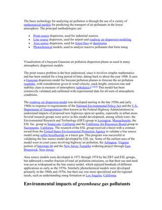 The basic technology for analyzing air pollution is through the use of a variety of
mathematical models for predicting the transport of air pollutants in the lower
atmosphere. The principal methodologies are:
• Point source dispersion, used for industrial sources.
• Line source dispersion, used for airport and roadway air dispersion modeling
• Area source dispersion, used for forest fires or duststorms
• Photochemical models, used to analyze reactive pollutants that form smog
Visualization of a buoyant Gaussian air pollution dispersion plume as used in many
atmospheric dispersion models
The point source problem is the best understood, since it involves simpler mathematics
and has been studied for a long period of time, dating back to about the year 1900. It uses
a Gaussian dispersion model for buoyant pollution plumes to forecast the air pollution
isopleths, with consideration given to wind velocity, stack height, emission rate and
stability class (a measure of atmospheric turbulence).[55][56]
This model has been
extensively validated and calibrated with experimental data for all sorts of atmospheric
conditions.
The roadway air dispersion model was developed starting in the late 1950s and early
1960s in response to requirements of the National Environmental Policy Act and the U.S.
Department of Transportation (then known as the Federal Highway Administration) to
understand impacts of proposed new highways upon air quality, especially in urban areas.
Several research groups were active in this model development, among which were: the
Environmental Research and Technology (ERT) group in Lexington, Massachusetts, the
ESL Inc. group in Sunnyvale, California and the California Air Resources Board group in
Sacramento, California. The research of the ESL group received a boost with a contract
award from the United States Environmental Protection Agency to validate a line source
model using sulfur hexafluoride as a tracer gas. This program was successful in
validating the line source model developed by ESL inc. Some of the earliest uses of the
model were in court cases involving highway air pollution, the Arlington, Virginia
portion of Interstate 66 and the New Jersey Turnpike widening project through East
Brunswick, New Jersey.
Area source models were developed in 1971 through 1974 by the ERT and ESL groups,
but addressed a smaller fraction of total air pollution emissions, so that their use and need
was not as widespread as the line source model, which enjoyed hundreds of different
applications as early as the 1970s. Similarly photochemical models were developed
primarily in the 1960s and 1970s, but their use was more specialized and for regional
needs, such as understanding smog formation in Los Angeles, California.
Environmental impacts of greenhouse gas pollutants
 