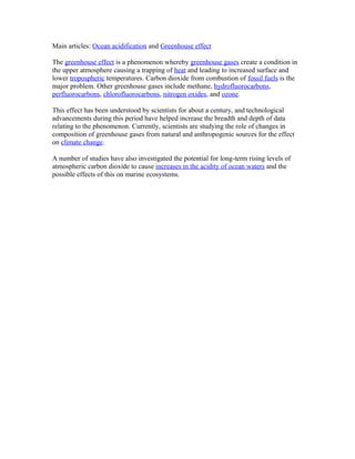 Main articles: Ocean acidification and Greenhouse effect
The greenhouse effect is a phenomenon whereby greenhouse gases create a condition in
the upper atmosphere causing a trapping of heat and leading to increased surface and
lower tropospheric temperatures. Carbon dioxide from combustion of fossil fuels is the
major problem. Other greenhouse gases include methane, hydrofluorocarbons,
perfluorocarbons, chlorofluorocarbons, nitrogen oxides, and ozone.
This effect has been understood by scientists for about a century, and technological
advancements during this period have helped increase the breadth and depth of data
relating to the phenomenon. Currently, scientists are studying the role of changes in
composition of greenhouse gases from natural and anthropogenic sources for the effect
on climate change.
A number of studies have also investigated the potential for long-term rising levels of
atmospheric carbon dioxide to cause increases in the acidity of ocean waters and the
possible effects of this on marine ecosystems.
 