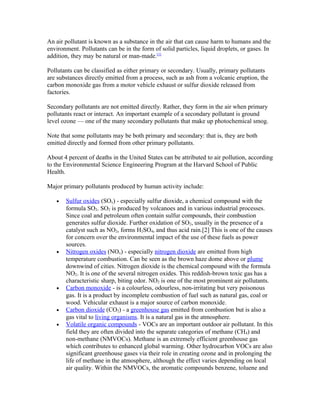 An air pollutant is known as a substance in the air that can cause harm to humans and the
environment. Pollutants can be in the form of solid particles, liquid droplets, or gases. In
addition, they may be natural or man-made.[1]
Pollutants can be classified as either primary or secondary. Usually, primary pollutants
are substances directly emitted from a process, such as ash from a volcanic eruption, the
carbon monoxide gas from a motor vehicle exhaust or sulfur dioxide released from
factories.
Secondary pollutants are not emitted directly. Rather, they form in the air when primary
pollutants react or interact. An important example of a secondary pollutant is ground
level ozone — one of the many secondary pollutants that make up photochemical smog.
Note that some pollutants may be both primary and secondary: that is, they are both
emitted directly and formed from other primary pollutants.
About 4 percent of deaths in the United States can be attributed to air pollution, according
to the Environmental Science Engineering Program at the Harvard School of Public
Health.
Major primary pollutants produced by human activity include:
• Sulfur oxides (SOx) - especially sulfur dioxide, a chemical compound with the
formula SO2. SO2 is produced by volcanoes and in various industrial processes.
Since coal and petroleum often contain sulfur compounds, their combustion
generates sulfur dioxide. Further oxidation of SO2, usually in the presence of a
catalyst such as NO2, forms H2SO4, and thus acid rain.[2] This is one of the causes
for concern over the environmental impact of the use of these fuels as power
sources.
• Nitrogen oxides (NOx) - especially nitrogen dioxide are emitted from high
temperature combustion. Can be seen as the brown haze dome above or plume
downwind of cities. Nitrogen dioxide is the chemical compound with the formula
NO2. It is one of the several nitrogen oxides. This reddish-brown toxic gas has a
characteristic sharp, biting odor. NO2 is one of the most prominent air pollutants.
• Carbon monoxide - is a colourless, odourless, non-irritating but very poisonous
gas. It is a product by incomplete combustion of fuel such as natural gas, coal or
wood. Vehicular exhaust is a major source of carbon monoxide.
• Carbon dioxide (CO2) - a greenhouse gas emitted from combustion but is also a
gas vital to living organisms. It is a natural gas in the atmosphere.
• Volatile organic compounds - VOCs are an important outdoor air pollutant. In this
field they are often divided into the separate categories of methane (CH4) and
non-methane (NMVOCs). Methane is an extremely efficient greenhouse gas
which contributes to enhanced global warming. Other hydrocarbon VOCs are also
significant greenhouse gases via their role in creating ozone and in prolonging the
life of methane in the atmosphere, although the effect varies depending on local
air quality. Within the NMVOCs, the aromatic compounds benzene, toluene and
 