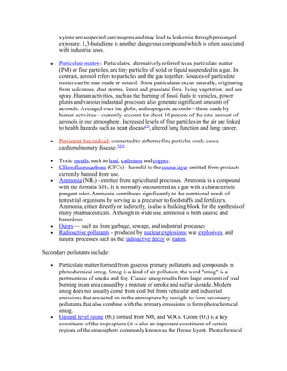 xylene are suspected carcinogens and may lead to leukemia through prolonged
exposure. 1,3-butadiene is another dangerous compound which is often associated
with industrial uses.
• Particulate matter - Particulates, alternatively referred to as particulate matter
(PM) or fine particles, are tiny particles of solid or liquid suspended in a gas. In
contrast, aerosol refers to particles and the gas together. Sources of particulate
matter can be man made or natural. Some particulates occur naturally, originating
from volcanoes, dust storms, forest and grassland fires, living vegetation, and sea
spray. Human activities, such as the burning of fossil fuels in vehicles, power
plants and various industrial processes also generate significant amounts of
aerosols. Averaged over the globe, anthropogenic aerosols—those made by
human activities—currently account for about 10 percent of the total amount of
aerosols in our atmosphere. Increased levels of fine particles in the air are linked
to health hazards such as heart disease[2]
, altered lung function and lung cancer.
• Persistent free radicals connected to airborne fine particles could cause
cardiopulmonary disease.[3][4]
• Toxic metals, such as lead, cadmium and copper.
• Chlorofluorocarbons (CFCs) - harmful to the ozone layer emitted from products
currently banned from use.
• Ammonia (NH3) - emitted from agricultural processes. Ammonia is a compound
with the formula NH3. It is normally encountered as a gas with a characteristic
pungent odor. Ammonia contributes significantly to the nutritional needs of
terrestrial organisms by serving as a precursor to foodstuffs and fertilizers.
Ammonia, either directly or indirectly, is also a building block for the synthesis of
many pharmaceuticals. Although in wide use, ammonia is both caustic and
hazardous.
• Odors — such as from garbage, sewage, and industrial processes
• Radioactive pollutants - produced by nuclear explosions, war explosives, and
natural processes such as the radioactive decay of radon.
Secondary pollutants include:
• Particulate matter formed from gaseous primary pollutants and compounds in
photochemical smog. Smog is a kind of air pollution; the word "smog" is a
portmanteau of smoke and fog. Classic smog results from large amounts of coal
burning in an area caused by a mixture of smoke and sulfur dioxide. Modern
smog does not usually come from coal but from vehicular and industrial
emissions that are acted on in the atmosphere by sunlight to form secondary
pollutants that also combine with the primary emissions to form photochemical
smog.
• Ground level ozone (O3) formed from NOx and VOCs. Ozone (O3) is a key
constituent of the troposphere (it is also an important constituent of certain
regions of the stratosphere commonly known as the Ozone layer). Photochemical
 