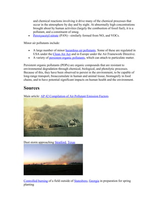 and chemical reactions involving it drive many of the chemical processes that
occur in the atmosphere by day and by night. At abnormally high concentrations
brought about by human activities (largely the combustion of fossil fuel), it is a
pollutant, and a constituent of smog.
• Peroxyacetyl nitrate (PAN) - similarly formed from NOx and VOCs.
Minor air pollutants include:
• A large number of minor hazardous air pollutants. Some of these are regulated in
USA under the Clean Air Act and in Europe under the Air Framework Directive.
• A variety of persistent organic pollutants, which can attach to particulate matter.
Persistent organic pollutants (POPs) are organic compounds that are resistant to
environmental degradation through chemical, biological, and photolytic processes.
Because of this, they have been observed to persist in the environment, to be capable of
long-range transport, bioaccumulate in human and animal tissue, biomagnify in food
chains, and to have potential significant impacts on human health and the environment.
Sources
Main article: AP 42 Compilation of Air Pollutant Emission Factors
Dust storm approaching Stratford, Texas
Controlled burning of a field outside of Statesboro, Georgia in preparation for spring
planting
 