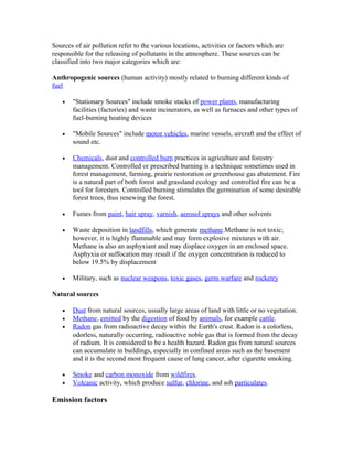 Sources of air pollution refer to the various locations, activities or factors which are
responsible for the releasing of pollutants in the atmosphere. These sources can be
classified into two major categories which are:
Anthropogenic sources (human activity) mostly related to burning different kinds of
fuel
• "Stationary Sources" include smoke stacks of power plants, manufacturing
facilities (factories) and waste incinerators, as well as furnaces and other types of
fuel-burning heating devices
• "Mobile Sources" include motor vehicles, marine vessels, aircraft and the effect of
sound etc.
• Chemicals, dust and controlled burn practices in agriculture and forestry
management. Controlled or prescribed burning is a technique sometimes used in
forest management, farming, prairie restoration or greenhouse gas abatement. Fire
is a natural part of both forest and grassland ecology and controlled fire can be a
tool for foresters. Controlled burning stimulates the germination of some desirable
forest trees, thus renewing the forest.
• Fumes from paint, hair spray, varnish, aerosol sprays and other solvents
• Waste deposition in landfills, which generate methane.Methane is not toxic;
however, it is highly flammable and may form explosive mixtures with air.
Methane is also an asphyxiant and may displace oxygen in an enclosed space.
Asphyxia or suffocation may result if the oxygen concentration is reduced to
below 19.5% by displacement
• Military, such as nuclear weapons, toxic gases, germ warfare and rocketry
Natural sources
• Dust from natural sources, usually large areas of land with little or no vegetation.
• Methane, emitted by the digestion of food by animals, for example cattle.
• Radon gas from radioactive decay within the Earth's crust. Radon is a colorless,
odorless, naturally occurring, radioactive noble gas that is formed from the decay
of radium. It is considered to be a health hazard. Radon gas from natural sources
can accumulate in buildings, especially in confined areas such as the basement
and it is the second most frequent cause of lung cancer, after cigarette smoking.
• Smoke and carbon monoxide from wildfires.
• Volcanic activity, which produce sulfur, chlorine, and ash particulates.
Emission factors
 