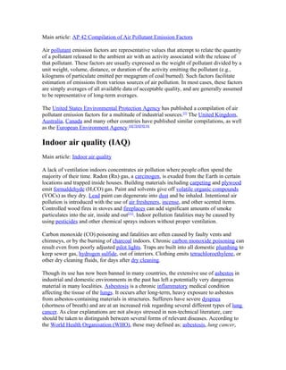 Main article: AP 42 Compilation of Air Pollutant Emission Factors
Air pollutant emission factors are representative values that attempt to relate the quantity
of a pollutant released to the ambient air with an activity associated with the release of
that pollutant. These factors are usually expressed as the weight of pollutant divided by a
unit weight, volume, distance, or duration of the activity emitting the pollutant (e.g.,
kilograms of particulate emitted per megagram of coal burned). Such factors facilitate
estimation of emissions from various sources of air pollution. In most cases, these factors
are simply averages of all available data of acceptable quality, and are generally assumed
to be representative of long-term averages.
The United States Environmental Protection Agency has published a compilation of air
pollutant emission factors for a multitude of industrial sources.[5]
The United Kingdom,
Australia, Canada and many other countries have published similar compilations, as well
as the European Environment Agency.[6][7][8][9][10]
Indoor air quality (IAQ)
Main article: Indoor air quality
A lack of ventilation indoors concentrates air pollution where people often spend the
majority of their time. Radon (Rn) gas, a carcinogen, is exuded from the Earth in certain
locations and trapped inside houses. Building materials including carpeting and plywood
emit formaldehyde (H2CO) gas. Paint and solvents give off volatile organic compounds
(VOCs) as they dry. Lead paint can degenerate into dust and be inhaled. Intentional air
pollution is introduced with the use of air fresheners, incense, and other scented items.
Controlled wood fires in stoves and fireplaces can add significant amounts of smoke
particulates into the air, inside and out[11]
. Indoor pollution fatalities may be caused by
using pesticides and other chemical sprays indoors without proper ventilation.
Carbon monoxide (CO) poisoning and fatalities are often caused by faulty vents and
chimneys, or by the burning of charcoal indoors. Chronic carbon monoxide poisoning can
result even from poorly adjusted pilot lights. Traps are built into all domestic plumbing to
keep sewer gas, hydrogen sulfide, out of interiors. Clothing emits tetrachloroethylene, or
other dry cleaning fluids, for days after dry cleaning.
Though its use has now been banned in many countries, the extensive use of asbestos in
industrial and domestic environments in the past has left a potentially very dangerous
material in many localities. Asbestosis is a chronic inflammatory medical condition
affecting the tissue of the lungs. It occurs after long-term, heavy exposure to asbestos
from asbestos-containing materials in structures. Sufferers have severe dyspnea
(shortness of breath) and are at an increased risk regarding several different types of lung
cancer. As clear explanations are not always stressed in non-technical literature, care
should be taken to distinguish between several forms of relevant diseases. According to
the World Health Organisation (WHO), these may defined as; asbestosis, lung cancer,
 