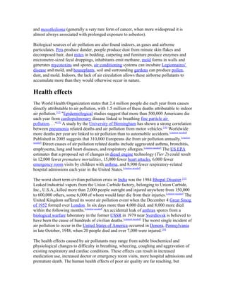 and mesothelioma (generally a very rare form of cancer, when more widespread it is
almost always associated with prolonged exposure to asbestos).
Biological sources of air pollution are also found indoors, as gases and airborne
particulates. Pets produce dander, people produce dust from minute skin flakes and
decomposed hair, dust mites in bedding, carpeting and furniture produce enzymes and
micrometre-sized fecal droppings, inhabitants emit methane, mold forms in walls and
generates mycotoxins and spores, air conditioning systems can incubate Legionnaires'
disease and mold, and houseplants, soil and surrounding gardens can produce pollen,
dust, and mold. Indoors, the lack of air circulation allows these airborne pollutants to
accumulate more than they would otherwise occur in nature.
Health effects
The World Health Organization states that 2.4 million people die each year from causes
directly attributable to air pollution, with 1.5 million of these deaths attributable to indoor
air pollution.[12]
"Epidemiological studies suggest that more than 500,000 Americans die
each year from cardiopulmonary disease linked to breathing fine particle air
pollution. . ."[13]
A study by the University of Birmingham has shown a strong correlation
between pneumonia related deaths and air pollution from motor vehicles.[14]
Worldwide
more deaths per year are linked to air pollution than to automobile accidents.[citation needed]
Published in 2005 suggests that 310,000 Europeans die from air pollution annually.[citation
needed]
Direct causes of air pollution related deaths include aggravated asthma, bronchitis,
emphysema, lung and heart diseases, and respiratory allergies.[citation needed]
The US EPA
estimates that a proposed set of changes in diesel engine technology (Tier 2) could result
in 12,000 fewer premature mortalities, 15,000 fewer heart attacks, 6,000 fewer
emergency room visits by children with asthma, and 8,900 fewer respiratory-related
hospital admissions each year in the United States.[citation needed]
The worst short term civilian pollution crisis in India was the 1984 Bhopal Disaster.[15]
Leaked industrial vapors from the Union Carbide factory, belonging to Union Carbide,
Inc., U.S.A., killed more than 2,000 people outright and injured anywhere from 150,000
to 600,000 others, some 6,000 of whom would later die from their injuries.[citation needed]
The
United Kingdom suffered its worst air pollution event when the December 4 Great Smog
of 1952 formed over London. In six days more than 4,000 died, and 8,000 more died
within the following months.[citation needed]
An accidental leak of anthrax spores from a
biological warfare laboratory in the former USSR in 1979 near Sverdlovsk is believed to
have been the cause of hundreds of civilian deaths.[citation needed]
The worst single incident of
air pollution to occur in the United States of America occurred in Donora, Pennsylvania
in late October, 1948, when 20 people died and over 7,000 were injured.[16]
The health effects caused by air pollutants may range from subtle biochemical and
physiological changes to difficulty in breathing, wheezing, coughing and aggravation of
existing respiratory and cardiac conditions. These effects can result in increased
medication use, increased doctor or emergency room visits, more hospital admissions and
premature death. The human health effects of poor air quality are far reaching, but
 