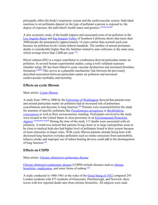 principally affect the body's respiratory system and the cardiovascular system. Individual
reactions to air pollutants depend on the type of pollutant a person is exposed to, the
degree of exposure, the individual's health status and genetics.[citation needed]
A new economic study of the health impacts and associated costs of air pollution in the
Los Angeles Basin and San Joaquin Valley of Southern California shows that more than
3800 people die prematurely (approximately 14 years earlier than normal) each year
because air pollution levels violate federal standards. The number of annual premature
deaths is considerably higher than the fatalities related to auto collisions in the same area,
which average fewer than 2,000 per year [17]
.
Diesel exhaust (DE) is a major contributor to combustion derived particulate matter air
pollution. In several human experimental studies, using a well validated exposure
chamber setup, DE has been linked to acute vascular dysfunction and increased thrombus
formation.[18][19]
This serves as a plausible mechanistic link between the previously
described association between particulate matter air pollution and increased
cardiovascular morbidity and mortality.
Effects on cystic fibrosis
Main article: Cystic fibrosis
A study from 1999 to 2000 by the University of Washington showed that patients near
and around particulate matter air pollution had an increased risk of pulmonary
exacerbations and decrease in lung function.[20]
Patients were examined before the study
for amounts of specific pollutants like Pseudomonas aeruginosa or Burkholderia
cenocepacia as well as their socioeconomic standing. Participants involved in the study
were located in the United States in close proximity to an Environmental Protection
Agency.[clarification needed]
During the time of the study 117 deaths were associated with air
pollution. A trend was noticed that patients living closer or in large metropolitan areas to
be close to medical help also had higher level of pollutants found in their system because
of more emissions in larger cities. With cystic fibrosis patients already being born with
decreased lung function everyday pollutants such as smoke emissions from automobiles,
tobacco smoke and improper use of indoor heating devices could add to the disintegration
of lung function.[21]
Effects on COPD
Main article: Chronic obstructive pulmonary disease
Chronic obstructive pulmonary disease (COPD) include diseases such as chronic
bronchitis, emphysema, and some forms of asthma.[22]
A study conducted in 1960-1961 in the wake of the Great Smog of 1952 compared 293
London residents with 477 residents of Gloucester, Peterborough, and Norwich, three
towns with low reported death rates from chronic bronchitis. All subjects were male
 