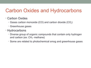 Carbon Oxides and Hydrocarbons
• Carbon Oxides
• Gases carbon monoxide (CO) and carbon dioxide (CO2)
• Greenhouse gases
• Hydrocarbons
• Diverse group of organic compounds that contain only hydrogen
and carbon (ex: CH4- methane)
• Some are related to photochemical smog and greenhouse gases
 