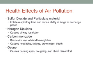 Health Effects of Air Pollution
• Sulfur Dioxide and Particulate material
• Irritate respiratory tract and impair ability of lungs to exchange
gases
• Nitrogen Dioxides
• Causes airway restriction
• Carbon monoxide
• Binds with iron in blood hemoglobin
• Causes headache, fatigue, drowsiness, death
• Ozone
• Causes burning eyes, coughing, and chest discomfort
 