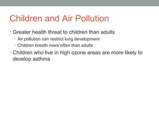 Children and Air Pollution
• Greater health threat to children than adults
• Air pollution can restrict lung development
• Children breath more often than adults
• Children who live in high ozone areas are more likely to
develop asthma
 