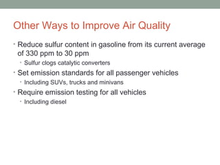 Other Ways to Improve Air Quality
• Reduce sulfur content in gasoline from its current average
of 330 ppm to 30 ppm
• Sulfur clogs catalytic converters
• Set emission standards for all passenger vehicles
• Including SUVs, trucks and minivans
• Require emission testing for all vehicles
• Including diesel
 