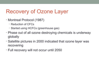 Recovery of Ozone Layer
• Montreal Protocol (1987)
• Reduction of CFCs
• Started using HCFCs (greenhouse gas)
• Phase out of all ozone destroying chemicals is underway
globally
• Satellite pictures in 2000 indicated that ozone layer was
recovering
• Full recovery will not occur until 2050
 