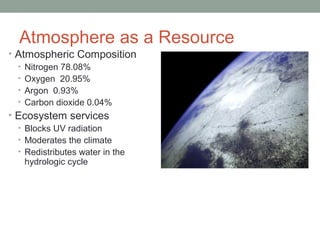 Atmosphere as a Resource
• Atmospheric Composition
• Nitrogen 78.08%
• Oxygen 20.95%
• Argon 0.93%
• Carbon dioxide 0.04%
• Ecosystem services
• Blocks UV radiation
• Moderates the climate
• Redistributes water in the
hydrologic cycle
 