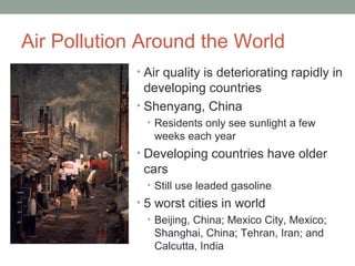 Air Pollution Around the World
• Air quality is deteriorating rapidly in
developing countries
• Shenyang, China
• Residents only see sunlight a few
weeks each year
• Developing countries have older
cars
• Still use leaded gasoline
• 5 worst cities in world
• Beijing, China; Mexico City, Mexico;
Shanghai, China; Tehran, Iran; and
Calcutta, India
 