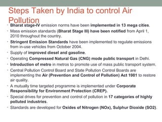 Steps Taken by India to control Air
Pollution• Bharat stage-IV emission norms have been implemented in 13 mega cities.
• Mass emission standards (Bharat Stage III) have been notified from April 1,
2010 throughout the country.
• Stringent Emission Standards have been implemented to regulate emissions
from in-use vehicles from October 2004.
• Supply of improved diesel and gasoline.
• Operating Compressed Natural Gas (CNG) mode public transport in Delhi.
• Introduction of metro in metros to promote use of mass public transport system.
• Central Pollution Control Board and State Pollution Control Boards are
implementing the Air (Prevention and Control of Pollution) Act 1981 to restore
air quality.
• A mutually time targeted programme is implemented under Corporate
Responsibility for Environment Protection (CREP).
• Special drives for prevention and control of pollution in 17 categories of highly
polluted industries.
• Standards are developed for Oxides of Nitrogen (NOx), Sulphur Dioxide (SO2).
 