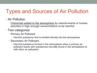 Types and Sources of Air Pollution
• Air Pollution
• Chemicals added to the atmosphere by natural events or human
activities in high enough concentrations to be harmful
• Two categories
• Primary Air Pollutant
• Harmful substance that is emitted directly into the atmosphere
• Secondary Air Pollutant
• Harmful substance formed in the atmosphere when a primary air
pollutant reacts with substances normally found in the atmosphere or
with other air pollutants
 