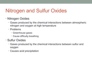 Nitrogen and Sulfur Oxides
• Nitrogen Oxides
• Gases produced by the chemical interactions between atmospheric
nitrogen and oxygen at high temperature
• Problems
• Greenhouse gases
• Cause difficulty breathing
• Sulfur Oxides
• Gases produced by the chemical interactions between sulfur and
oxygen
• Causes acid precipitation
 