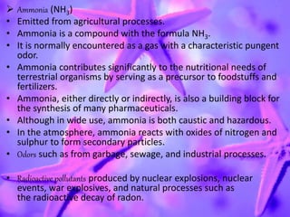  Ammonia (NH3)
• Emitted from agricultural processes.
• Ammonia is a compound with the formula NH3.
• It is normally encountered as a gas with a characteristic pungent
odor.
• Ammonia contributes significantly to the nutritional needs of
terrestrial organisms by serving as a precursor to foodstuffs and
fertilizers.
• Ammonia, either directly or indirectly, is also a building block for
the synthesis of many pharmaceuticals.
• Although in wide use, ammonia is both caustic and hazardous.
• In the atmosphere, ammonia reacts with oxides of nitrogen and
sulphur to form secondary particles.
• Odors such as from garbage, sewage, and industrial processes.
• Radioactive pollutants produced by nuclear explosions, nuclear
events, war explosives, and natural processes such as
the radioactive decay of radon.
 