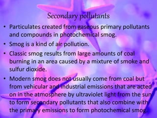Secondary pollutants
• Particulates created from gaseous primary pollutants
and compounds in photochemical smog.
• Smog is a kind of air pollution.
• Classic smog results from large amounts of coal
burning in an area caused by a mixture of smoke and
sulfur dioxide.
• Modern smog does not usually come from coal but
from vehicular and industrial emissions that are acted
on in the atmosphere by ultraviolet light from the sun
to form secondary pollutants that also combine with
the primary emissions to form photochemical smog.
 