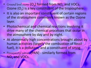 • Ground level ozone (O3) formed from NOx and VOCs.
Ozone (O3) is a key constituent of the troposphere.
• It is also an important constituent of certain regions
of the stratosphere commonly known as the Ozone
layer.
• Photochemical and chemical reactions involving it
drive many of the chemical processes that occur in
the atmosphere by day and by night.
• At abnormally high concentrations brought about by
human activities (largely the combustion of fossil
fuel), it is a pollutant, and a constituent of smog.
• Peroxyacetyl nitrate (PAN) - similarly formed from
NOx and VOCs.
 