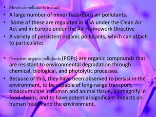 • Minor air pollutants include
• A large number of minor hazardous air pollutants.
• Some of these are regulated in USA under the Clean Air
Act and in Europe under the Air Framework Directive
• A variety of persistent organic pollutants, which can attach
to particulates
• Persistent organic pollutants (POPs) are organic compounds that
are resistant to environmental degradation through
chemical, biological, and photolytic processes.
• Because of this, they have been observed to persist in the
environment, to be capable of long-range transport,
bioaccumulate in human and animal tissue, biomagnify in
food chains, and to have potential significant impacts on
human health and the environment.
 