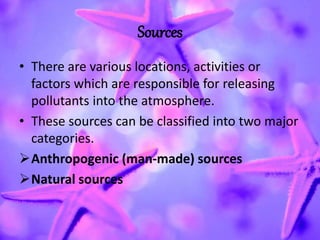 Sources
• There are various locations, activities or
factors which are responsible for releasing
pollutants into the atmosphere.
• These sources can be classified into two major
categories.
Anthropogenic (man-made) sources
Natural sources
 