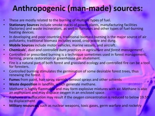 Anthropogenic (man-made) sources:
• These are mostly related to the burning of multiple types of fuel.
• Stationary Sources include smoke stacks of power plants, manufacturing facilities
(factories) and waste incinerators, as well as furnaces and other types of fuel-burning
heating devices.
• In developing and poor countries, traditional biomass burning is the major source of air
pollutants; traditional biomass includes wood, crop waste and dung.
• Mobile Sources include motor vehicles, marine vessels, and aircraft.
• Chemicals', dust and controlled burn practices in agriculture and forest management'.
• Controlled or prescribed burning is a technique sometimes used in forest management,
farming, prairie restoration or greenhouse gas abatement.
• Fire is a natural part of both forest and grassland ecology and controlled fire can be a tool
for foresters.
• Controlled burning stimulates the germination of some desirable forest trees, thus
renewing the forest.
• Fumes from paint, hair spray, varnish, aerosol sprays and other solvents
• Waste deposition in landfills, which generate methane.
• Methane is highly flammable and may form explosive mixtures with air. Methane is also
an asphyxiant and may displace oxygen in an enclosed space.
• Asphyxia or suffocation may result if the oxygen concentration is reduced to below 19.5%
by displacement.
• Military resources, such as nuclear weapons, toxic gases, germ warfare and rocketry
 