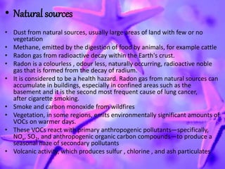 • Natural sources
• Dust from natural sources, usually large areas of land with few or no
vegetation
• Methane, emitted by the digestion of food by animals, for example cattle
• Radon gas from radioactive decay within the Earth's crust.
• Radon is a colourless , odour less, naturally occurring, radioactive noble
gas that is formed from the decay of radium.
• It is considered to be a health hazard. Radon gas from natural sources can
accumulate in buildings, especially in confined areas such as the
basement and it is the second most frequent cause of lung cancer,
after cigarette smoking.
• Smoke and carbon monoxide from wildfires
• Vegetation, in some regions, emits environmentally significant amounts of
VOCs on warmer days.
• These VOCs react with primary anthropogenic pollutants—specifically,
NOx, SO2, and anthropogenic organic carbon compounds—to produce a
seasonal haze of secondary pollutants
• Volcanic activity, which produces sulfur , chlorine , and ash particulates
 