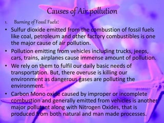 Causes of Air pollution
1. Burning of Fossil Fuels:
• Sulfur dioxide emitted from the combustion of fossil fuels
like coal, petroleum and other factory combustibles is one
the major cause of air pollution.
• Pollution emitting from vehicles including trucks, jeeps,
cars, trains, airplanes cause immense amount of pollution.
• We rely on them to fulfil our daily basic needs of
transportation. But, there overuse is killing our
environment as dangerous gases are polluting the
environment.
• Carbon Mono oxide caused by improper or incomplete
combustion and generally emitted from vehicles is another
major pollutant along with Nitrogen Oxides, that is
produced from both natural and man made processes.
 